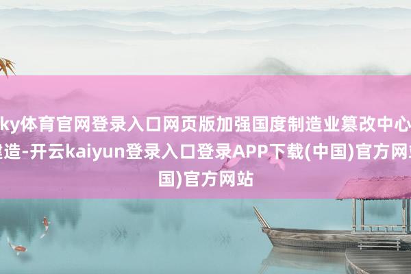 ky体育官网登录入口网页版加强国度制造业篡改中心建造-开云kaiyun登录入口登录APP下载(中国)官方网站