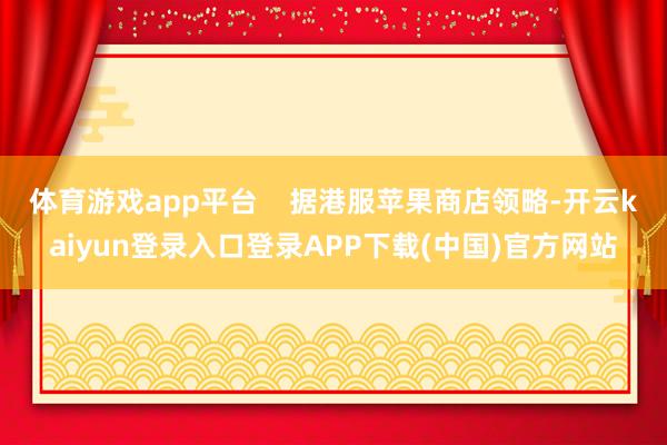 体育游戏app平台 据港服苹果商店领略-开云kaiyun登录入口登录APP下载(中国)官方网站