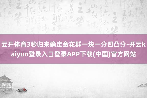 云开体育3秒归来确定金花群一块一分凹凸分-开云kaiyun登录入口登录APP下载(中国)官方网站