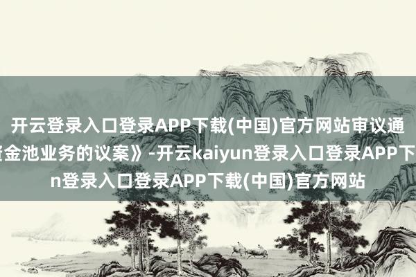 开云登录入口登录APP下载(中国)官方网站审议通过了《对于开展资金池业务的议案》-开云kaiyun登录入口登录APP下载(中国)官方网站