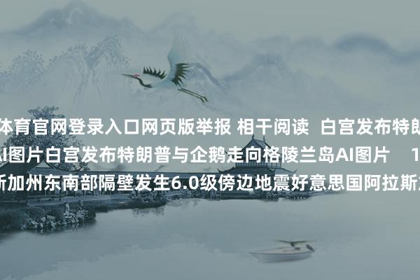 ky体育官网登录入口网页版举报 相干阅读  白宫发布特朗普与企鹅走向格陵兰岛AI图片白宫发布特朗普与企鹅走向格陵兰岛AI图片    18  01-24 11:34     好意思国阿拉斯加州东南部隔壁发生6.0级傍边地震好意思国阿拉斯加州东南部隔壁发生6.0级傍边地震    25  01-01 15:05     好意思国阿拉斯加州发生5.8级地震好意思国阿拉斯加州发生5.8级地震    22  2025-12-08 09:30     好意思驻华使领馆官号晓示停更好意思驻华使领馆官号晓示停更    58  2025-10-03 21:46     特朗普再度喊话鲍威尔：应降息至少2到3个百分点特朗普再度喊话鲍威尔：应降息至少2到3个百分点    18  2025-06-24 13:48     一财最热      点击关闭-开云kaiyun登录入口登录APP下载(中国)官方网站