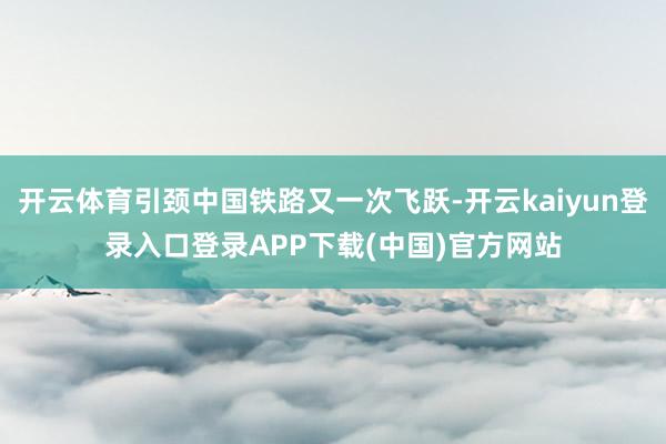 开云体育引颈中国铁路又一次飞跃-开云kaiyun登录入口登录APP下载(中国)官方网站