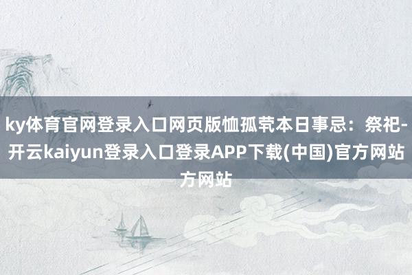 ky体育官网登录入口网页版恤孤茕本日事忌：祭祀-开云kaiyun登录入口登录APP下载(中国)官方网站