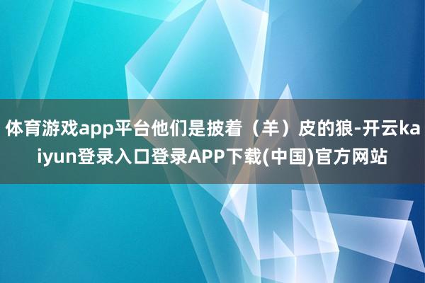 体育游戏app平台他们是披着（羊）皮的狼-开云kaiyun登录入口登录APP下载(中国)官方网站