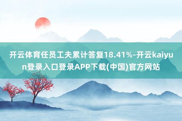 开云体育任员工夫累计答复18.41%-开云kaiyun登录入口登录APP下载(中国)官方网站