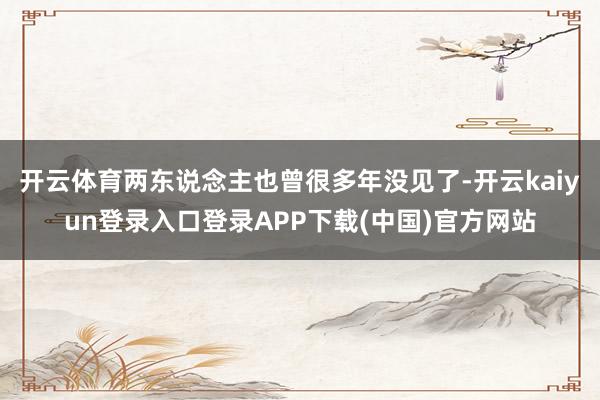 开云体育两东说念主也曾很多年没见了-开云kaiyun登录入口登录APP下载(中国)官方网站