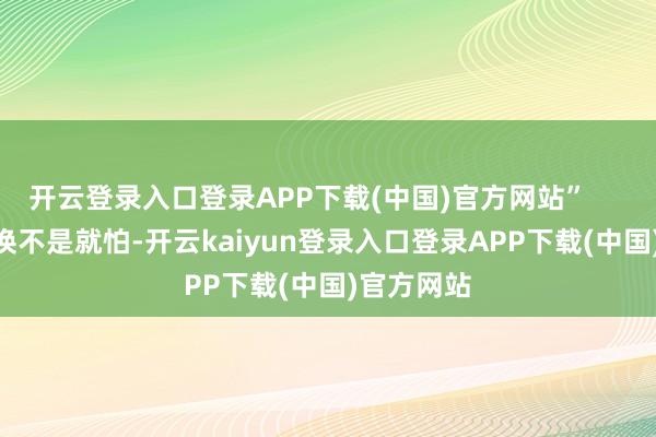 开云登录入口登录APP下载(中国)官方网站”        这种退换不是就怕-开云kaiyun登录入口登录APP下载(中国)官方网站