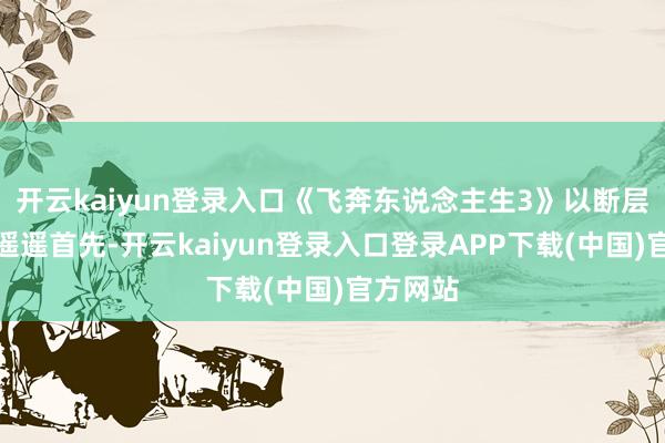 开云kaiyun登录入口《飞奔东说念主生3》以断层的上风遥遥首先-开云kaiyun登录入口登录APP下载(中国)官方网站