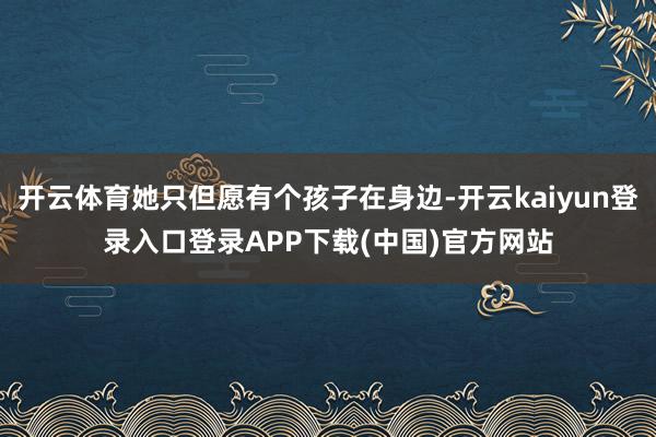 开云体育她只但愿有个孩子在身边-开云kaiyun登录入口登录APP下载(中国)官方网站