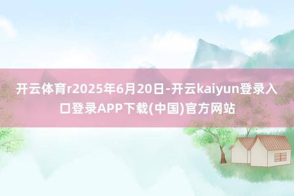 开云体育r2025年6月20日-开云kaiyun登录入口登录APP下载(中国)官方网站