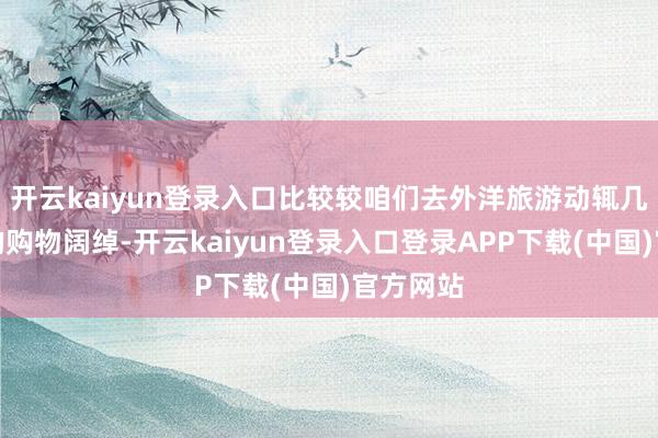 开云kaiyun登录入口比较较咱们去外洋旅游动辄几千几万的购物阔绰-开云kaiyun登录入口登录APP下载(中国)官方网站