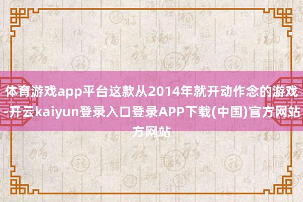 体育游戏app平台这款从2014年就开动作念的游戏-开云kaiyun登录入口登录APP下载(中国)官方网站