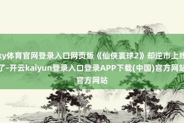 ky体育官网登录入口网页版《仙侠寰球2》却逆市上线了-开云kaiyun登录入口登录APP下载(中国)官方网站