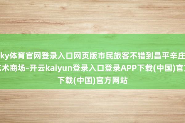 ky体育官网登录入口网页版市民旅客不错到昌平辛庄村逛艺术商场-开云kaiyun登录入口登录APP下载(中国)官方网站