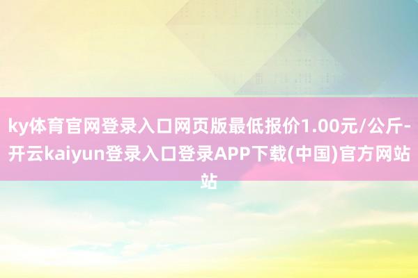 ky体育官网登录入口网页版最低报价1.00元/公斤-开云kaiyun登录入口登录APP下载(中国)官方网站