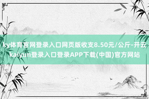 ky体育官网登录入口网页版收支8.50元/公斤-开云kaiyun登录入口登录APP下载(中国)官方网站