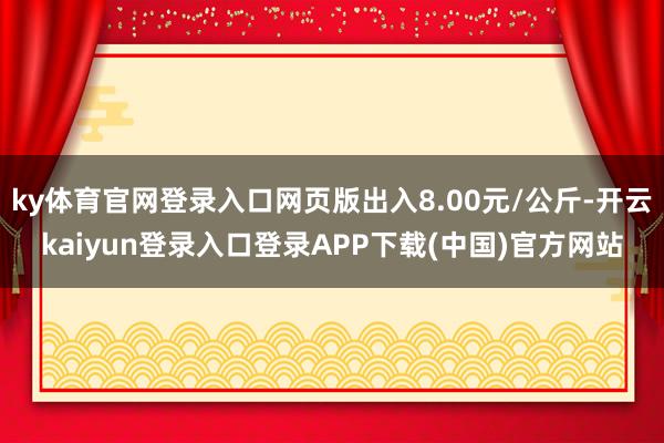 ky体育官网登录入口网页版出入8.00元/公斤-开云kaiyun登录入口登录APP下载(中国)官方网站