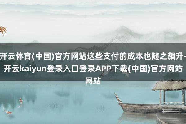 开云体育(中国)官方网站这些支付的成本也随之飙升-开云kaiyun登录入口登录APP下载(中国)官方网站