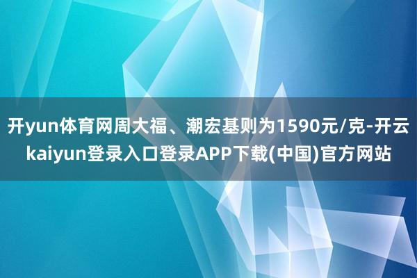 开yun体育网周大福、潮宏基则为1590元/克-开云kaiyun登录入口登录APP下载(中国)官方网站