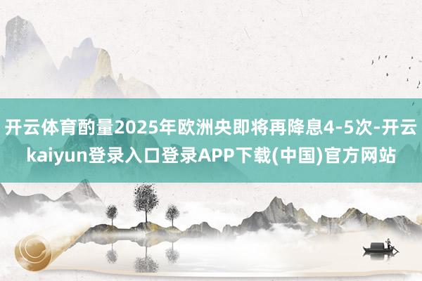 开云体育酌量2025年欧洲央即将再降息4-5次-开云kaiyun登录入口登录APP下载(中国)官方网站
