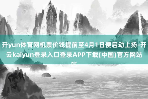开yun体育网机票价钱提前至4月1日便启动上扬-开云kaiyun登录入口登录APP下载(中国)官方网站