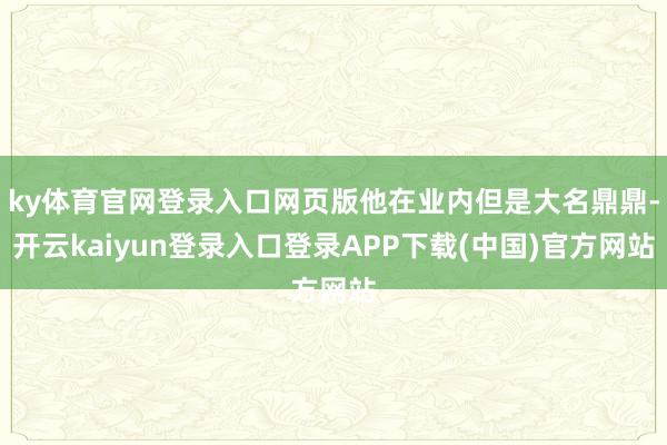 ky体育官网登录入口网页版他在业内但是大名鼎鼎-开云kaiyun登录入口登录APP下载(中国)官方网站