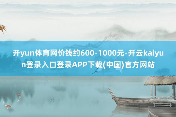 开yun体育网价钱约600-1000元-开云kaiyun登录入口登录APP下载(中国)官方网站