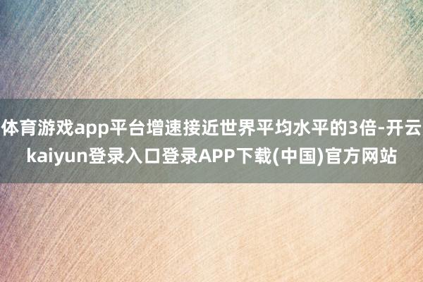 体育游戏app平台增速接近世界平均水平的3倍-开云kaiyun登录入口登录APP下载(中国)官方网站