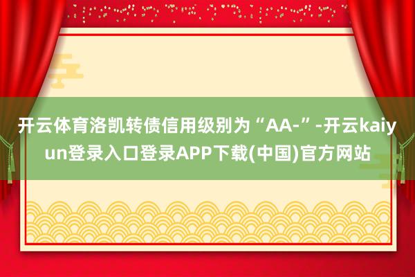 开云体育洛凯转债信用级别为“AA-”-开云kaiyun登录入口登录APP下载(中国)官方网站