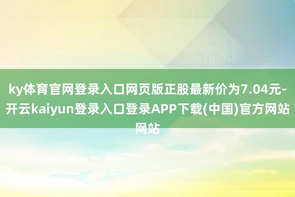 ky体育官网登录入口网页版正股最新价为7.04元-开云kaiyun登录入口登录APP下载(中国)官方网站