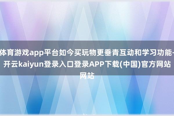 体育游戏app平台如今买玩物更垂青互动和学习功能-开云kaiyun登录入口登录APP下载(中国)官方网站