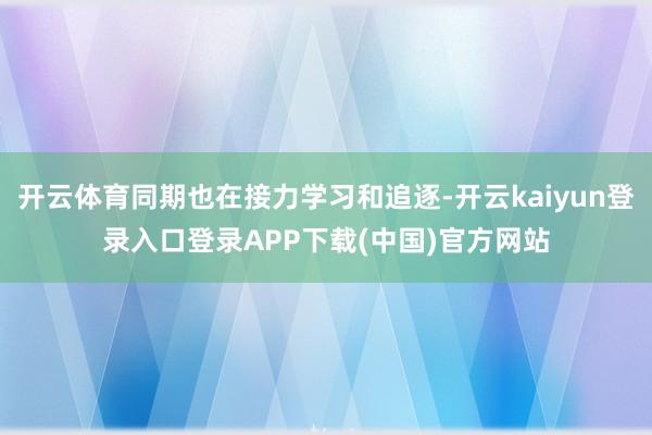 开云体育同期也在接力学习和追逐-开云kaiyun登录入口登录APP下载(中国)官方网站