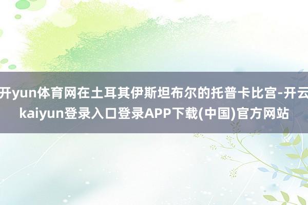 开yun体育网在土耳其伊斯坦布尔的托普卡比宫-开云kaiyun登录入口登录APP下载(中国)官方网站