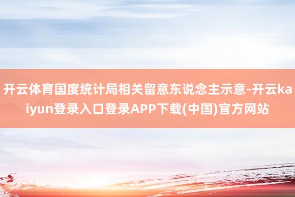 开云体育国度统计局相关留意东说念主示意-开云kaiyun登录入口登录APP下载(中国)官方网站