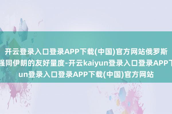 开云登录入口登录APP下载(中国)官方网站俄罗斯高度深爱进一步加强同伊朗的友好量度-开云kaiyun登录入口登录APP下载(中国)官方网站