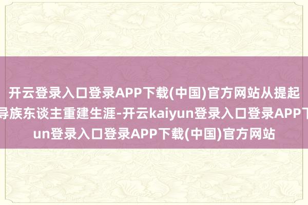 开云登录入口登录APP下载(中国)官方网站从提起弓箭督察家园到指导族东谈主重建生涯-开云kaiyun登录入口登录APP下载(中国)官方网站