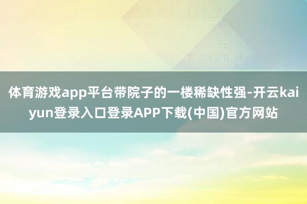 体育游戏app平台带院子的一楼稀缺性强-开云kaiyun登录入口登录APP下载(中国)官方网站