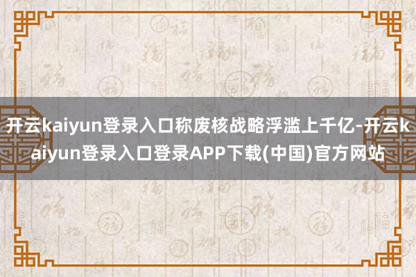 开云kaiyun登录入口称废核战略浮滥上千亿-开云kaiyun登录入口登录APP下载(中国)官方网站