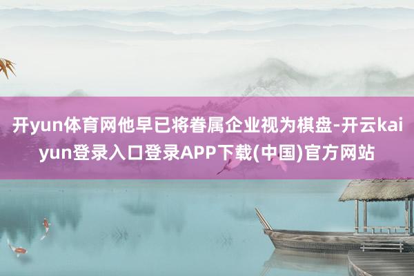 开yun体育网他早已将眷属企业视为棋盘-开云kaiyun登录入口登录APP下载(中国)官方网站