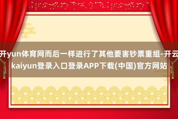 开yun体育网而后一样进行了其他要害钞票重组-开云kaiyun登录入口登录APP下载(中国)官方网站
