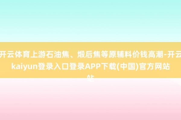 开云体育上游石油焦、煅后焦等原辅料价钱高潮-开云kaiyun登录入口登录APP下载(中国)官方网站