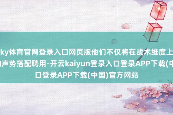ky体育官网登录入口网页版他们不仅将在战术维度上提供更丰富的声势搭配聘用-开云kaiyun登录入口登录APP下载(中国)官方网站