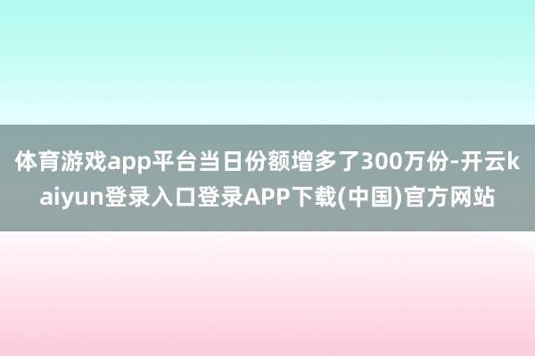 体育游戏app平台当日份额增多了300万份-开云kaiyun登录入口登录APP下载(中国)官方网站