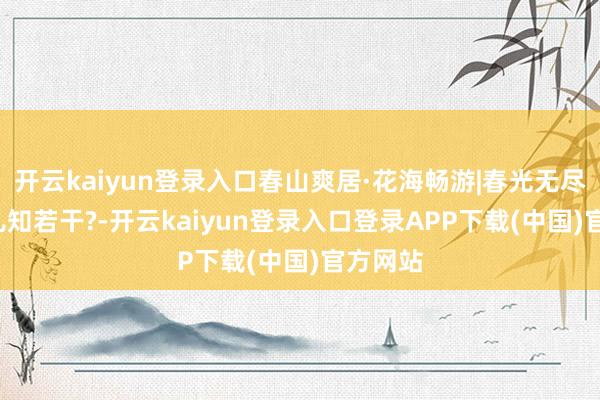 开云kaiyun登录入口春山爽居·花海畅游|春光无尽好, 花儿知若干?-开云kaiyun登录入口登录APP下载(中国)官方网站