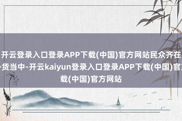 开云登录入口登录APP下载(中国)官方网站民众齐在紧要补货当中-开云kaiyun登录入口登录APP下载(中国)官方网站
