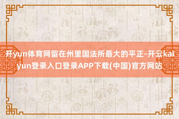 开yun体育网留在州里国法所最大的平正-开云kaiyun登录入口登录APP下载(中国)官方网站