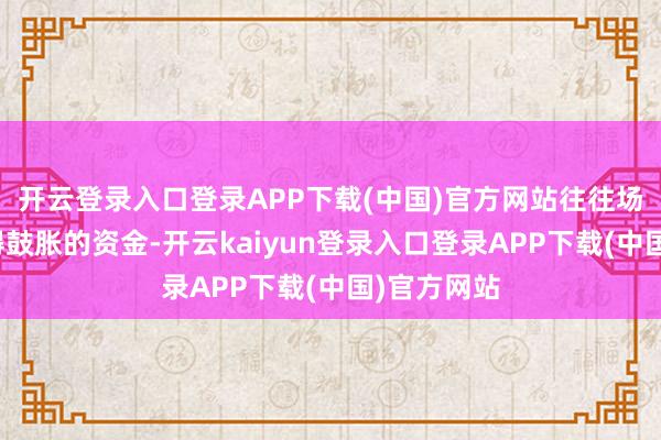 开云登录入口登录APP下载(中国)官方网站往往场外如故莫得鼓胀的资金-开云kaiyun登录入口登录APP下载(中国)官方网站