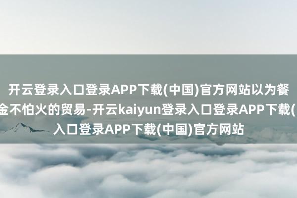 开云登录入口登录APP下载(中国)官方网站以为餐饮业是门精真金不怕火的贸易-开云kaiyun登录入口登录APP下载(中国)官方网站
