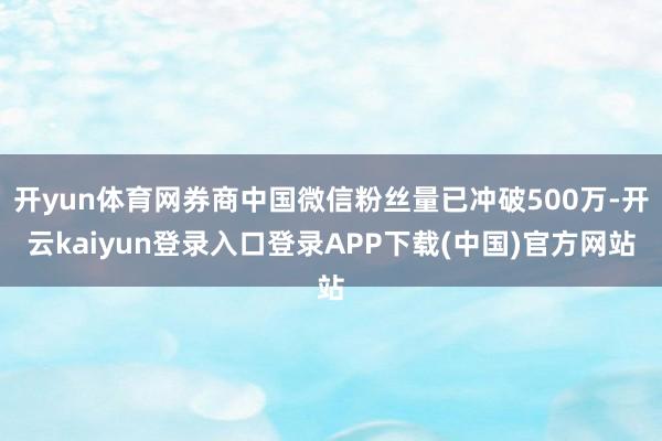 开yun体育网券商中国微信粉丝量已冲破500万-开云kaiyun登录入口登录APP下载(中国)官方网站