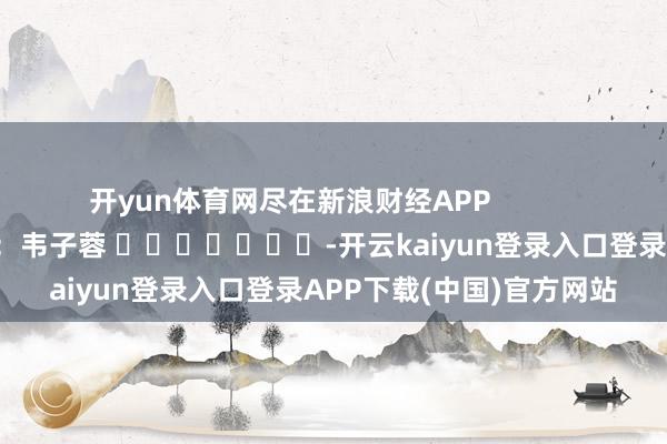 开yun体育网尽在新浪财经APP            						包袱裁剪：韦子蓉 							-开云kaiyun登录入口登录APP下载(中国)官方网站